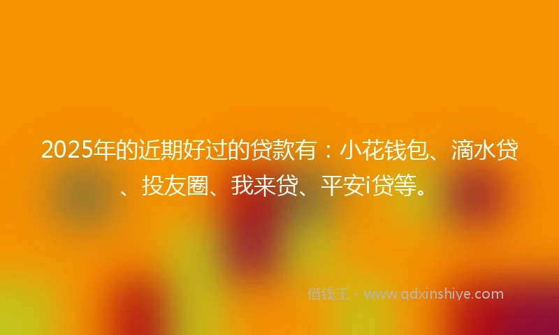 2025年的近期好过的贷款有：小花钱包、滴水贷、投友圈、我来贷、平安i贷等。