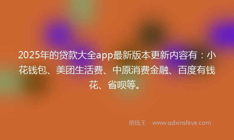 2025年的贷款大全app最新版本更新内容有：小花钱包、美团生活费、中原消费金融、百度有钱花、省呗等。