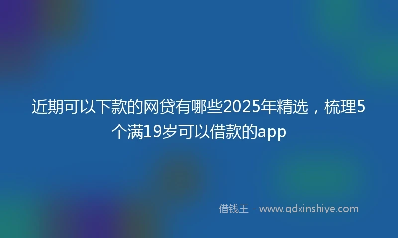 近期可以下款的网贷有哪些2025年精选，梳理5个满19岁可以借款的app