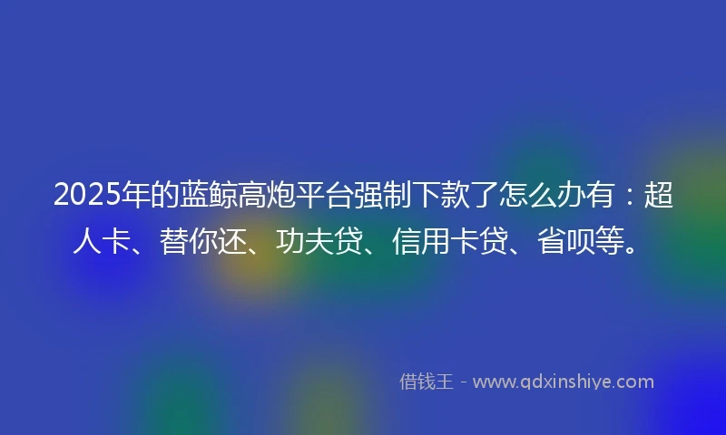 2025年的蓝鲸高炮平台强制下款了怎么办有：超人卡、替你还、功夫贷、信用卡贷、省呗等。