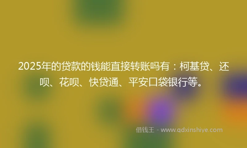2025年的贷款的钱能直接转账吗有：柯基贷、还呗、花呗、快贷通、平安口袋银行等。