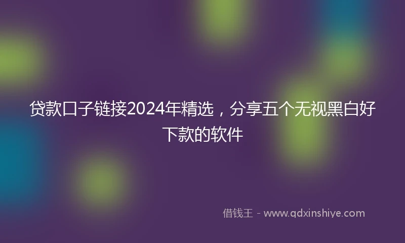贷款口子链接2024年精选，分享五个无视黑白好下款的软件