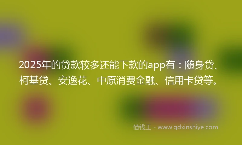 2025年的贷款较多还能下款的app有：随身贷、柯基贷、安逸花、中原消费金融、信用卡贷等。