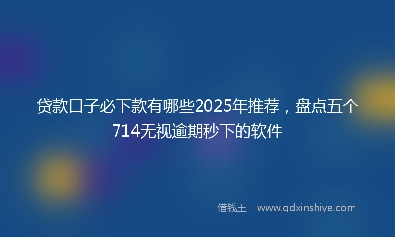 贷款口子必下款有哪些2025年推荐，盘点五个714无视逾期秒下的软件