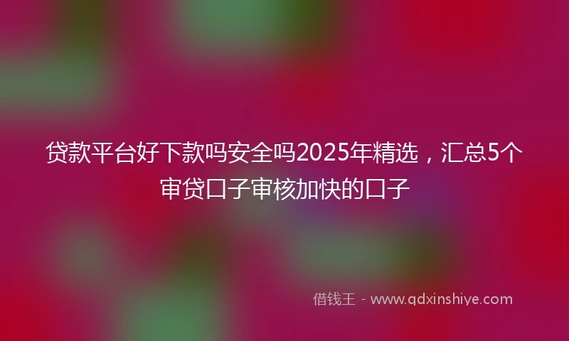 贷款平台好下款吗安全吗2025年精选，汇总5个审贷口子审核加快的口子