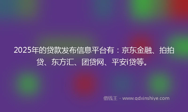 2025年的贷款发布信息平台有：京东金融、拍拍贷、东方汇、团贷网、平安i贷等。
