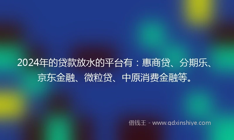 2024年的贷款放水的平台有：惠商贷、分期乐、京东金融、微粒贷、中原消费金融等。