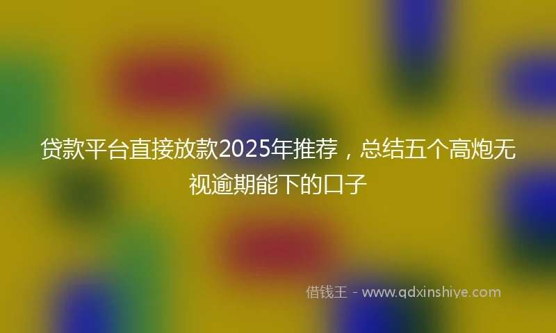 贷款平台直接放款2025年推荐，总结五个高炮无视逾期能下的口子
