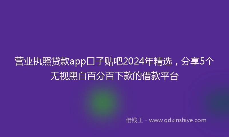 营业执照贷款app口子贴吧2024年精选，分享5个无视黑白百分百下款的借款平台