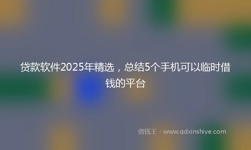 贷款软件2025年精选，总结5个手机可以临时借钱的平台