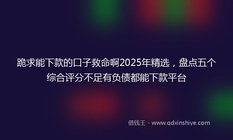 跪求能下款的口子救命啊2025年精选，盘点五个综合评分不足有负债都能下款平台