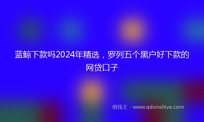 蓝鲸下款吗2024年精选，罗列五个黑户好下款的网贷口子
