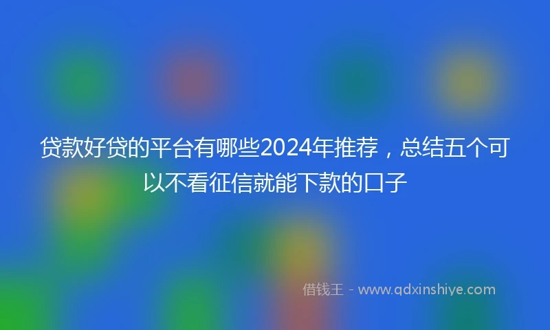 贷款好贷的平台有哪些2024年推荐,总结五个可以不看征信就能下款的口子