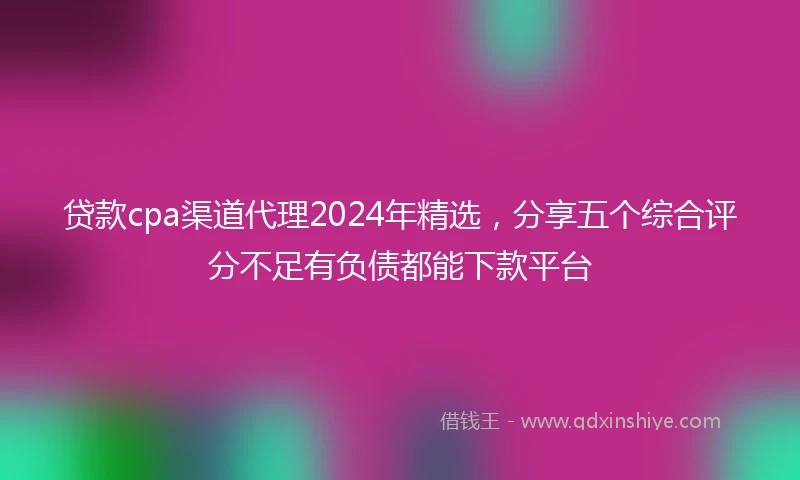 贷款cpa渠道代理2024年精选，分享五个综合评分不足有负债都能下款平台