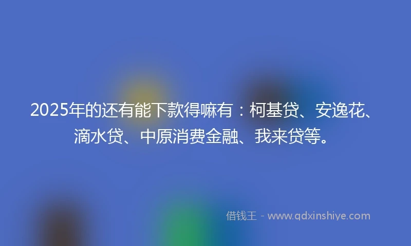 2025年的还有能下款得嘛有：柯基贷、安逸花、滴水贷、中原消费金融、我来贷等。