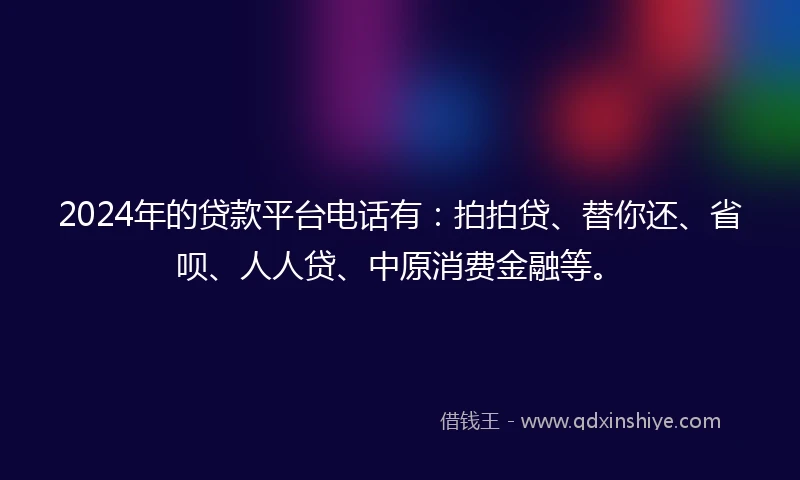 2024年的贷款平台电话有：拍拍贷、替你还、省呗、人人贷、中原消费金融等。