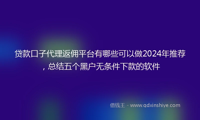 贷款口子代理返佣平台有哪些可以做2024年推荐，总结五个黑户无条件下款的软件