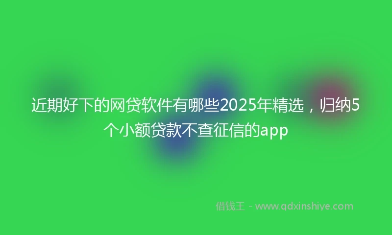 近期好下的网贷软件有哪些2025年精选，归纳5个小额贷款不查征信的app
