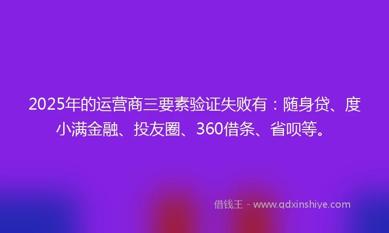 2025年的运营商三要素验证失败有：随身贷、度小满金融、投友圈、360借条、省呗等。