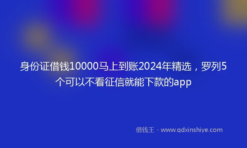 身份证借钱10000马上到账2024年精选，罗列5个可以不看征信就能下款的app
