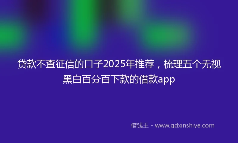 贷款不查征信的口子2025年推荐，梳理五个无视黑白百分百下款的借款app