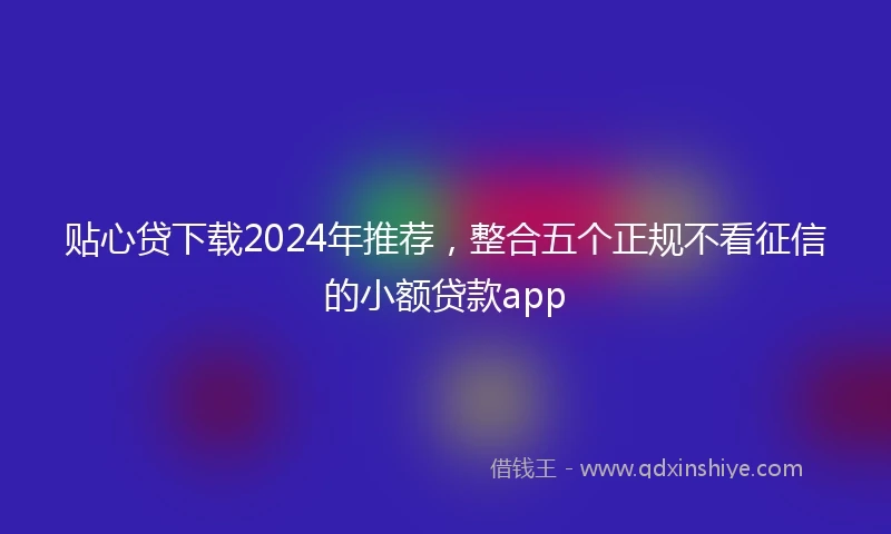贴心贷下载2024年推荐，整合五个正规不看征信的小额贷款app