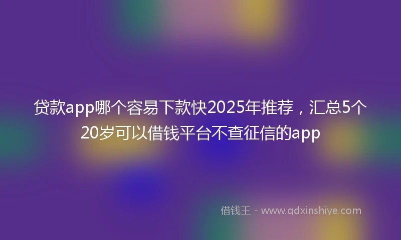贷款app哪个容易下款快2025年推荐，汇总5个20岁可以借钱平台不查征信的app