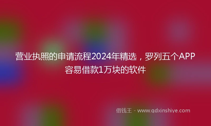 营业执照的申请流程2024年精选，罗列五个APP容易借款1万块的软件