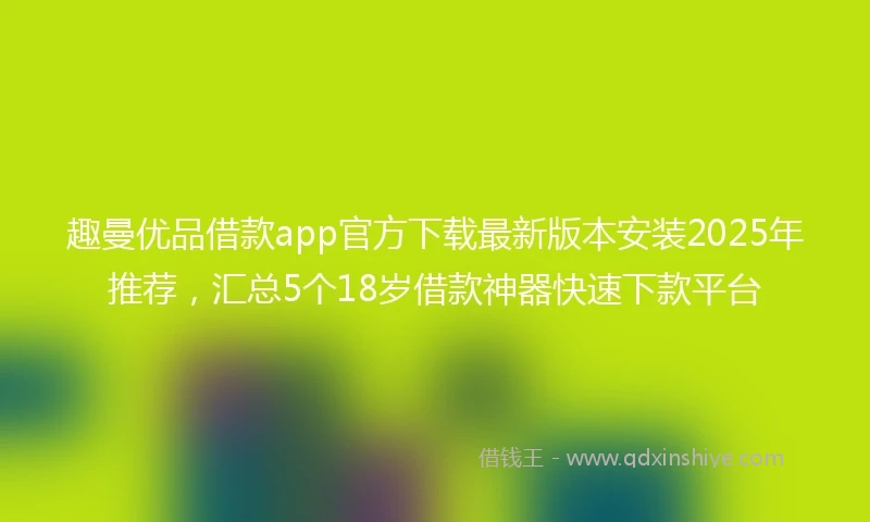 趣曼优品借款app官方下载最新版本安装2025年推荐，汇总5个18岁借款神器快速下款平台