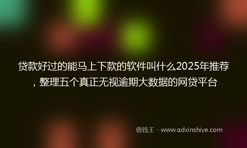 贷款好过的能马上下款的软件叫什么2025年推荐,整理五个真正无视逾期大数据的网贷平台