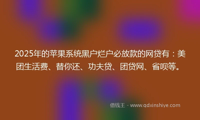 2025年的苹果系统黑户烂户必放款的网贷有：美团生活费、替你还、功夫贷、团贷网、省呗等。