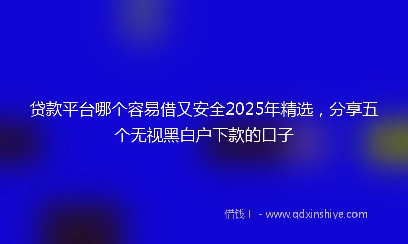 贷款平台哪个容易借又安全2025年精选，分享五个无视黑白户下款的口子