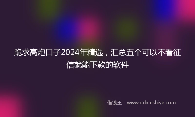 跪求高炮口子2024年精选，汇总五个可以不看征信就能下款的软件