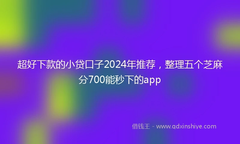 超好下款的小贷口子2024年推荐，整理五个芝麻分700能秒下的app