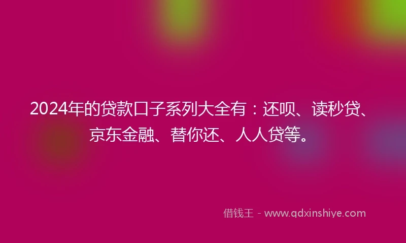 2024年的贷款口子系列大全有：还呗、读秒贷、京东金融、替你还、人人贷等。