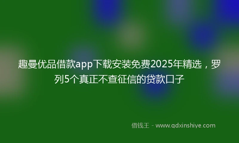 趣曼优品借款app下载安装免费2025年精选，罗列5个真正不查征信的贷款口子