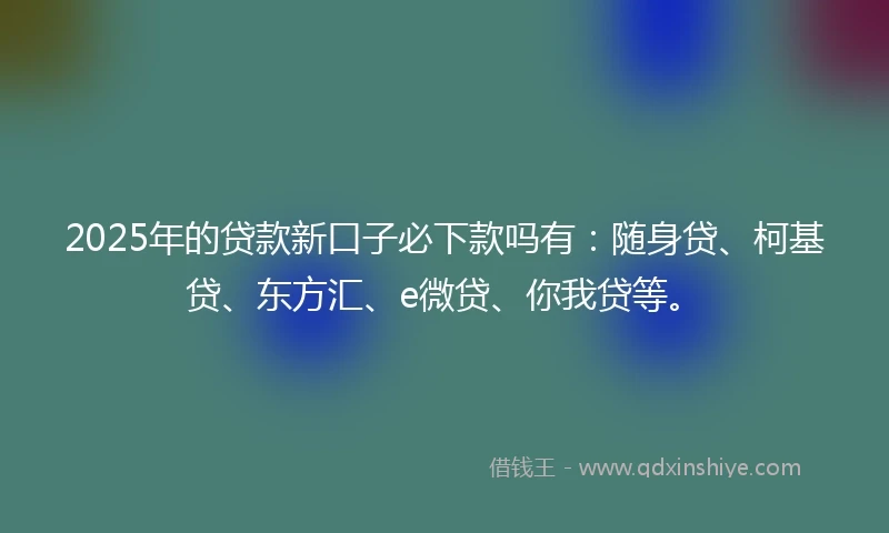 2025年的贷款新口子必下款吗有:随身贷、柯基贷、东方汇、e微贷、你我贷等。
