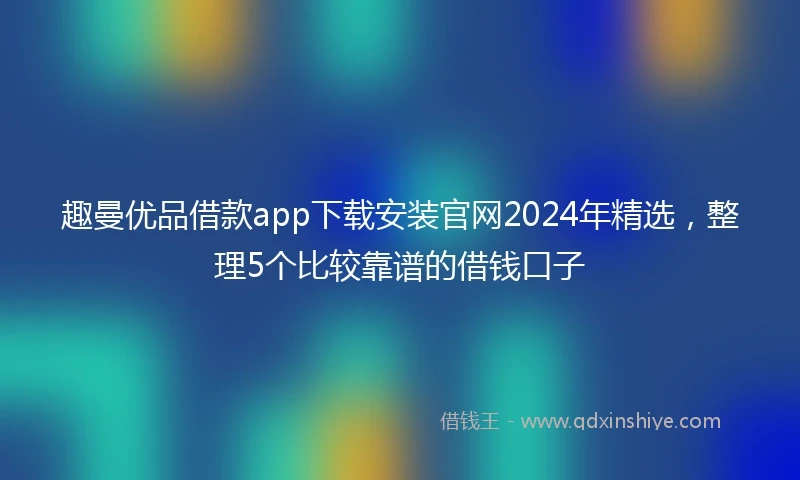 趣曼优品借款app下载安装官网2024年精选，整理5个比较靠谱的借钱口子