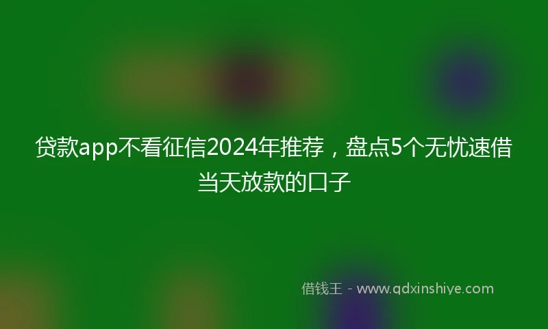 贷款app不看征信2024年推荐，盘点5个无忧速借当天放款的口子