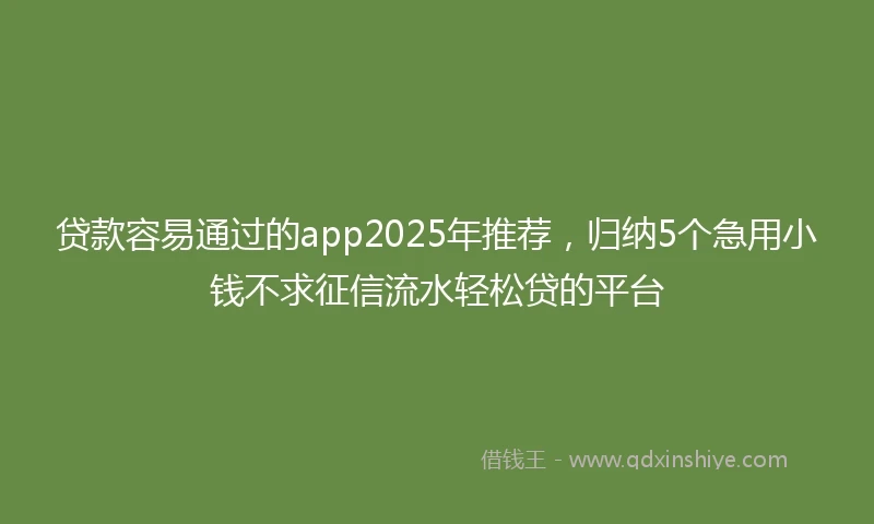 贷款容易通过的app2025年推荐,归纳5个急用小钱不求征信流水轻松贷的平台