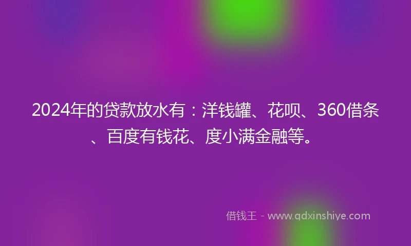 2024年的贷款放水有：洋钱罐、花呗、360借条、百度有钱花、度小满金融等。