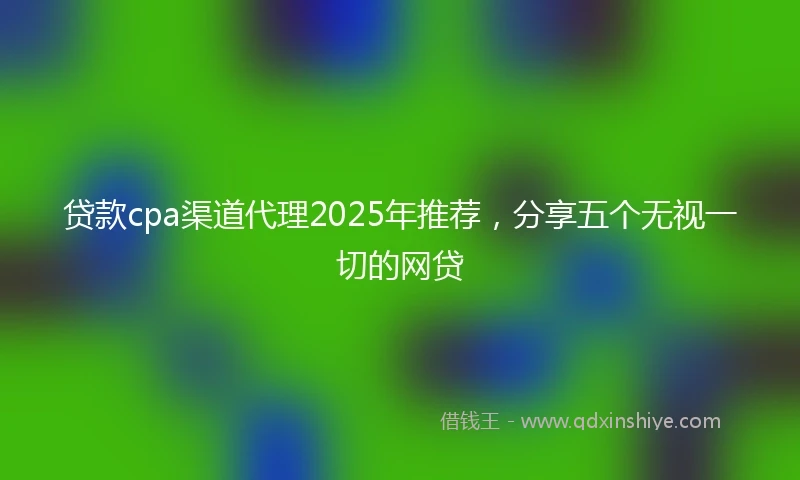 贷款cpa渠道代理2025年推荐，分享五个无视一切的网贷