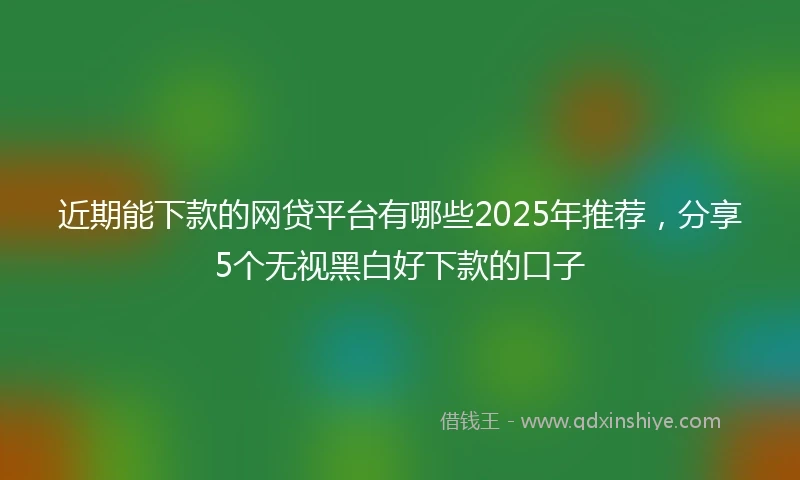 近期能下款的网贷平台有哪些2025年推荐，分享5个无视黑白好下款的口子