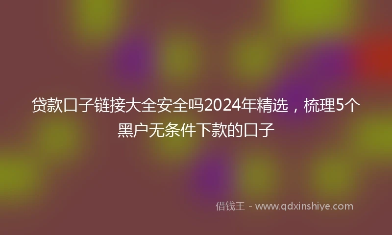 贷款口子链接大全安全吗2024年精选，梳理5个黑户无条件下款的口子