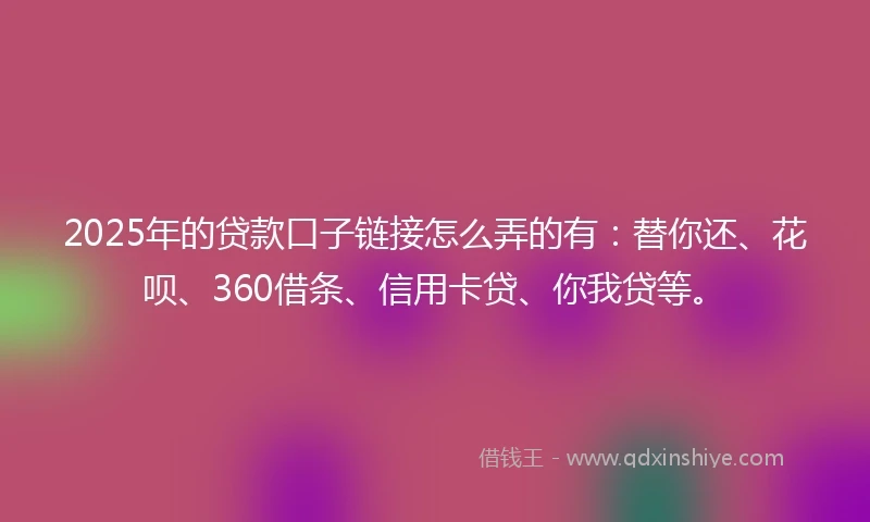 2025年的贷款口子链接怎么弄的有：替你还、花呗、360借条、信用卡贷、你我贷等。