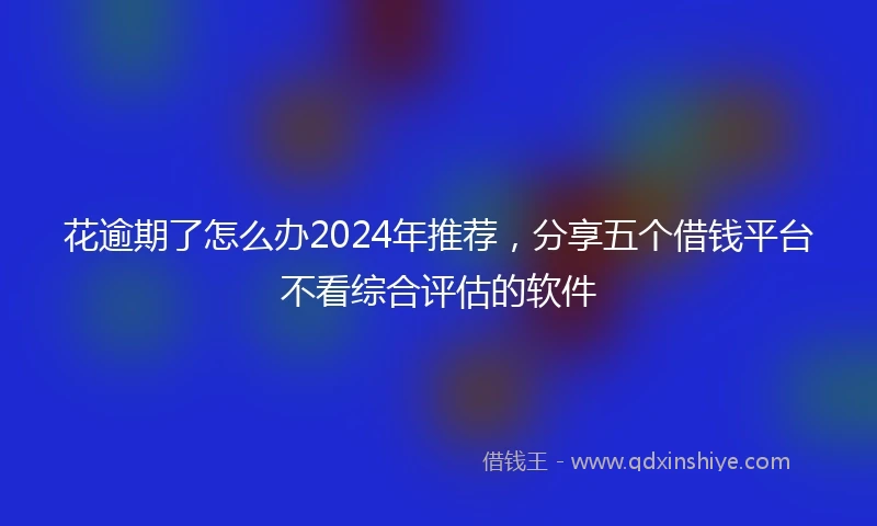 花逾期了怎么办2024年推荐，分享五个借钱平台不看综合评估的软件