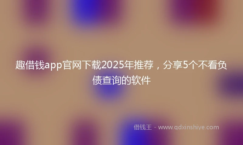 趣借钱app官网下载2025年推荐，分享5个不看负债查询的软件