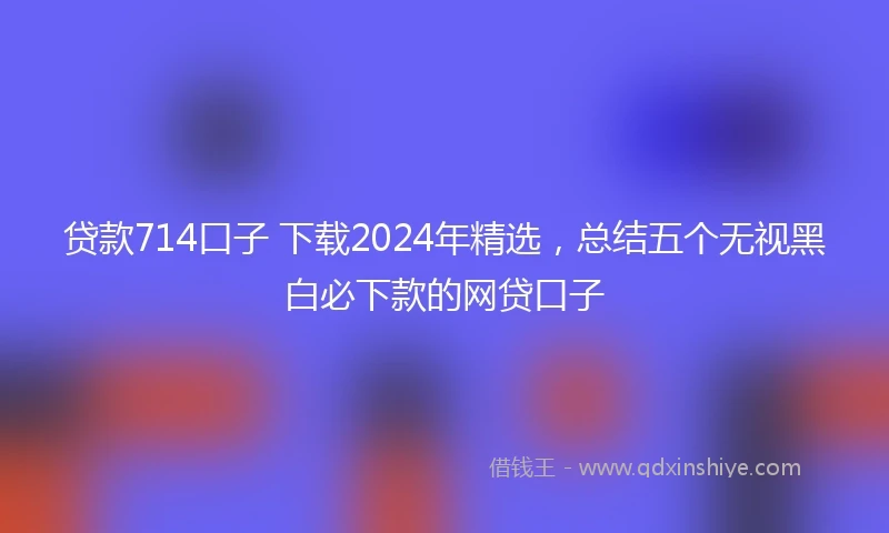贷款714口子 下载2024年精选，总结五个无视黑白必下款的网贷口子