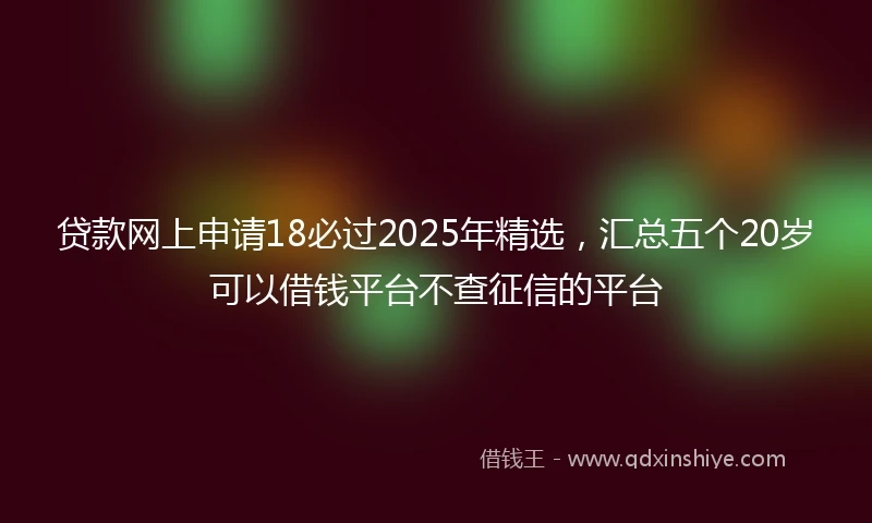 贷款网上申请18必过2025年精选，汇总五个20岁可以借钱平台不查征信的平台
