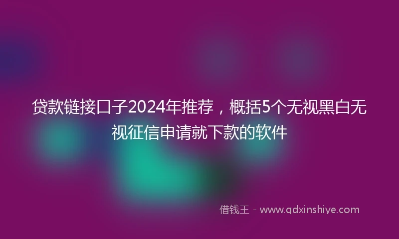 贷款链接口子2024年推荐，概括5个无视黑白无视征信申请就下款的软件